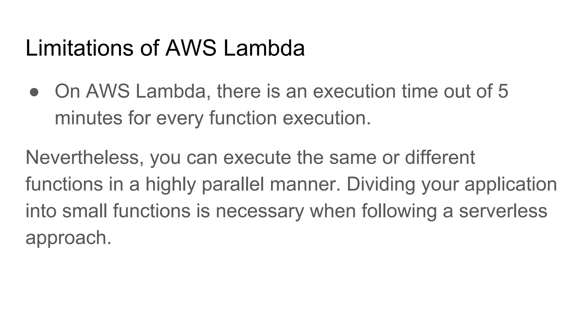 Limitations of AWS Lambda
● On AWS Lambda, there is an execution time out of 5
minutes for every function execution.
Nevertheless, you can execute the same or different
functions in a highly parallel manner. Dividing your application
into small functions is necessary when following a serverless
approach.
 