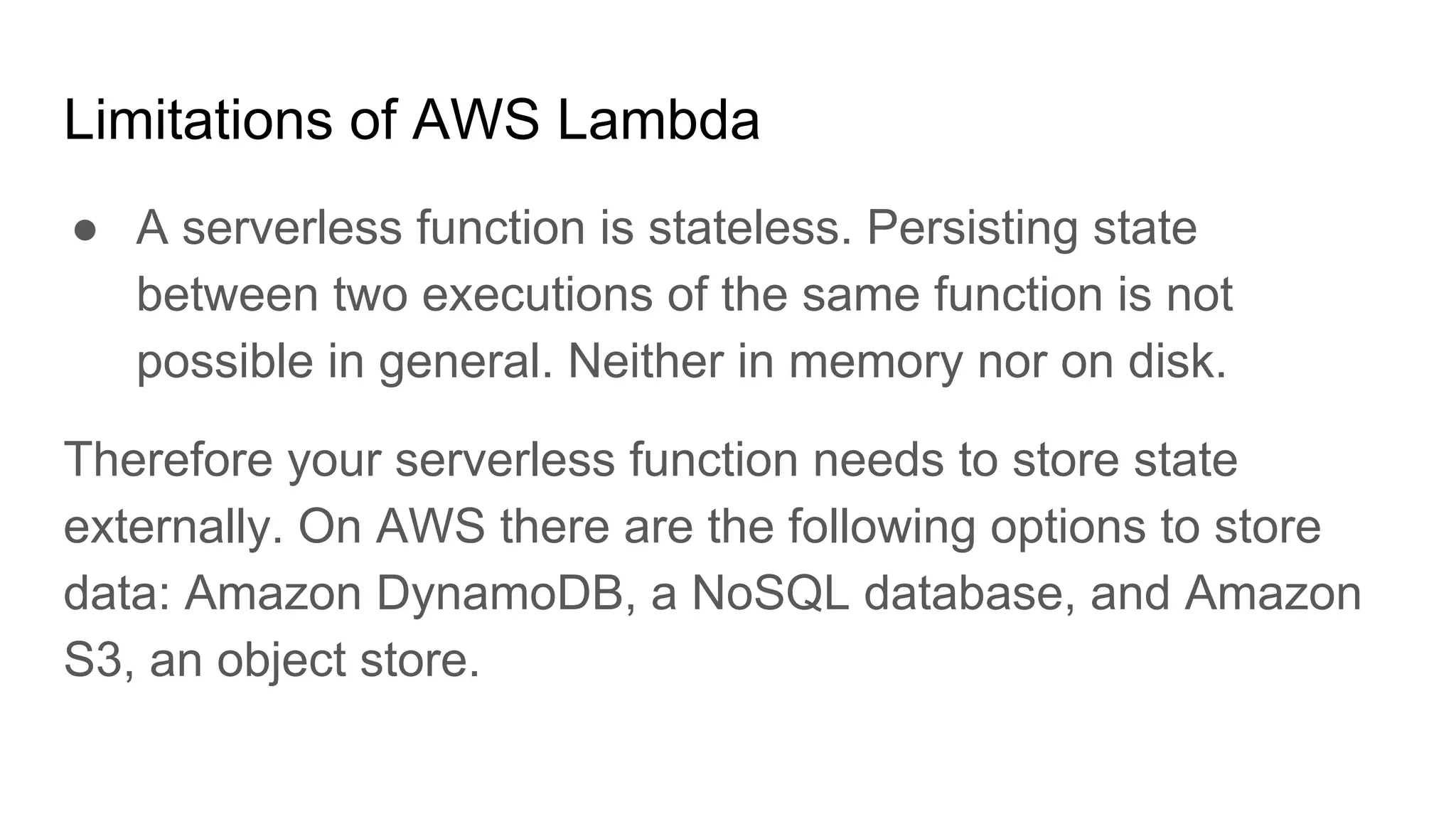 Limitations of AWS Lambda
● A serverless function is stateless. Persisting state
between two executions of the same function is not
possible in general. Neither in memory nor on disk.
Therefore your serverless function needs to store state
externally. On AWS there are the following options to store
data: Amazon DynamoDB, a NoSQL database, and Amazon
S3, an object store.
 