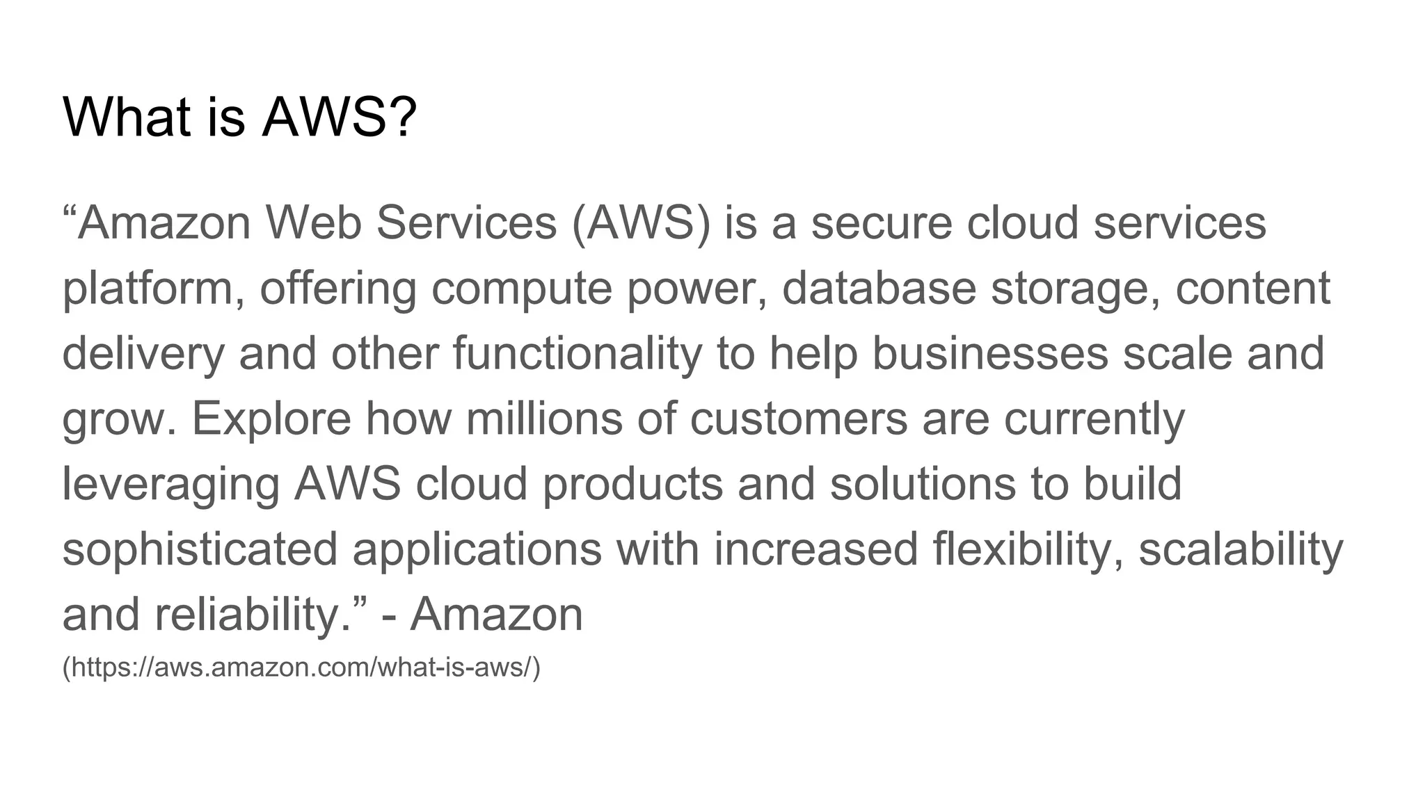 What is AWS?
“Amazon Web Services (AWS) is a secure cloud services
platform, offering compute power, database storage, content
delivery and other functionality to help businesses scale and
grow. Explore how millions of customers are currently
leveraging AWS cloud products and solutions to build
sophisticated applications with increased flexibility, scalability
and reliability.” - Amazon
(https://aws.amazon.com/what-is-aws/)
 