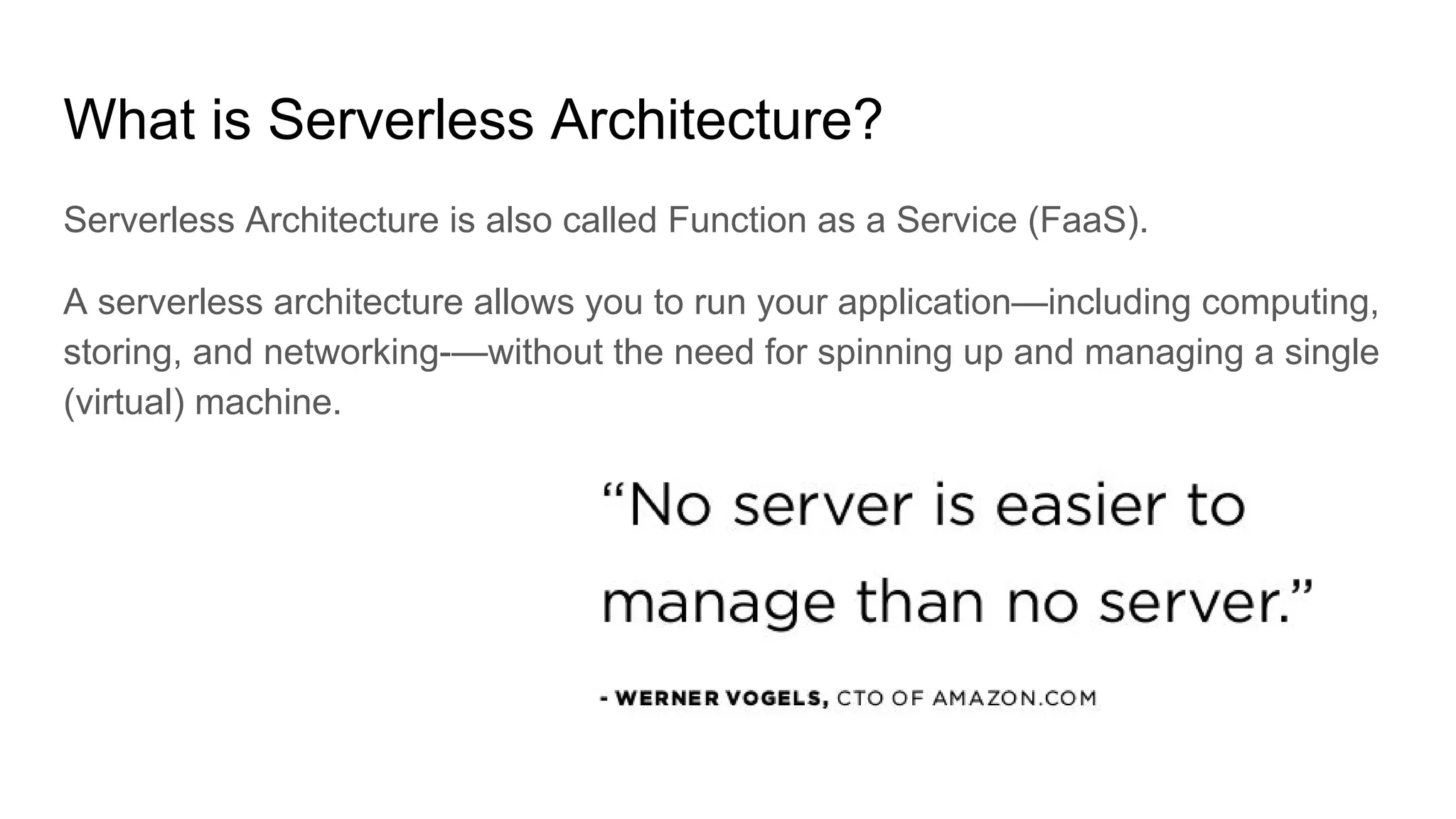 What is Serverless Architecture?
Serverless Architecture is also called Function as a Service (FaaS).
A serverless architecture allows you to run your application—including computing,
storing, and networking-—without the need for spinning up and managing a single
(virtual) machine.
 