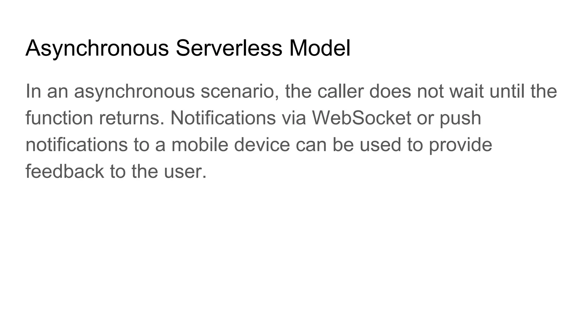 Asynchronous Serverless Model
In an asynchronous scenario, the caller does not wait until the
function returns. Notifications via WebSocket or push
notifications to a mobile device can be used to provide
feedback to the user.
 