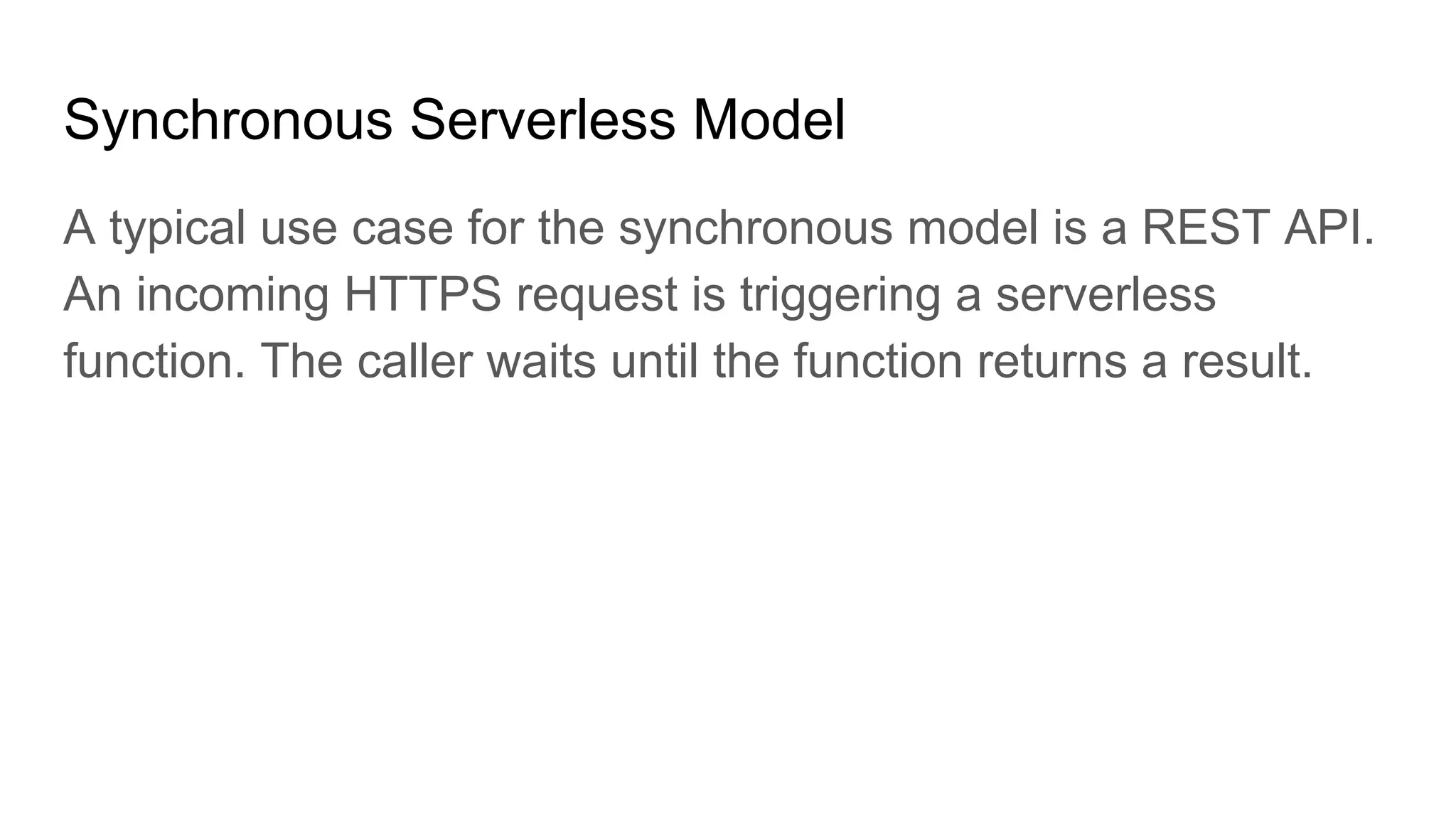 Synchronous Serverless Model
A typical use case for the synchronous model is a REST API.
An incoming HTTPS request is triggering a serverless
function. The caller waits until the function returns a result.
 