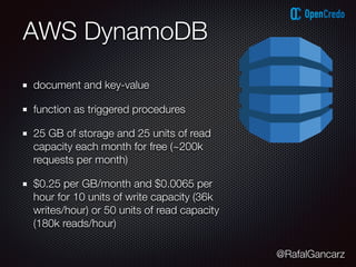 @RafalGancarz
AWS DynamoDB
document and key-value
function as triggered procedures
25 GB of storage and 25 units of read
capacity each month for free (~200k
requests per month)
$0.25 per GB/month and $0.0065 per
hour for 10 units of write capacity (36k
writes/hour) or 50 units of read capacity
(180k reads/hour)
 