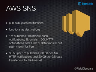 @RafalGancarz
AWS SNS
pub-sub, push notiﬁcations
functions as destinations
1m publishes, 1m mobile push
notiﬁcations, 1k emails, 100k HTTP
notiﬁcations and 1 GB of data transfer out
each month for free
$0.50 per 1m publishes, $0.60 per 1m
HTTP notiﬁcations and $0.09 per GB data
transfer out to the Internet
 