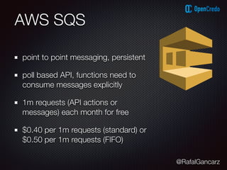 @RafalGancarz
AWS SQS
point to point messaging, persistent
poll based API, functions need to
consume messages explicitly
1m requests (API actions or
messages) each month for free
$0.40 per 1m requests (standard) or
$0.50 per 1m requests (FIFO)
 