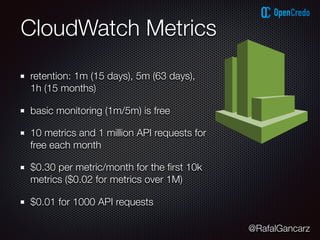 @RafalGancarz
CloudWatch Metrics
retention: 1m (15 days), 5m (63 days),
1h (15 months)
basic monitoring (1m/5m) is free
10 metrics and 1 million API requests for
free each month
$0.30 per metric/month for the ﬁrst 10k
metrics ($0.02 for metrics over 1M)
$0.01 for 1000 API requests
 