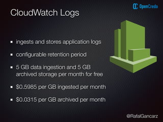 @RafalGancarz
CloudWatch Logs
ingests and stores application logs
conﬁgurable retention period
5 GB data ingestion and 5 GB
archived storage per month for free
$0.5985 per GB ingested per month
$0.0315 per GB archived per month
 