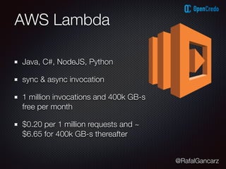 @RafalGancarz
AWS Lambda
Java, C#, NodeJS, Python
sync & async invocation
1 million invocations and 400k GB-s
free per month
$0.20 per 1 million requests and ~
$6.65 for 400k GB-s thereafter
 