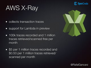 @RafalGancarz
AWS X-Ray
collects transaction traces
support for Lambda in preview
100k traces recorded and 1 million
traces retrieved/scanned free per
month
$5 per 1 million traces recorded and
$0.50 per 1 million traces retrieved/
scanned per month
 