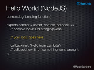 @RafalGancarz
Hello World (NodeJS)
console.log(‘Loading function’)
exports.handler = (event, context, callback) => {
// console.log(JSON.stringify(event));
// your logic goes here
callback(null, 'Hello from Lambda’);
// callback(new Error(‘something went wrong’));
};
 
