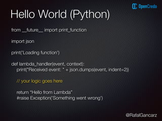 @RafalGancarz
Hello World (Python)
from __future__ import print_function
import json
print('Loading function')
def lambda_handler(event, context):
print("Received event: " + json.dumps(event, indent=2))
// your logic goes here
return “Hello from Lambda”
#raise Exception('Something went wrong')
 