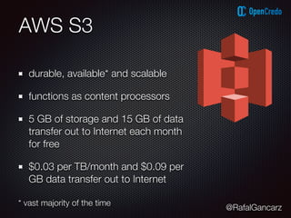@RafalGancarz
AWS S3
durable, available* and scalable
functions as content processors
5 GB of storage and 15 GB of data
transfer out to Internet each month
for free
$0.03 per TB/month and $0.09 per
GB data transfer out to Internet
* vast majority of the time
 