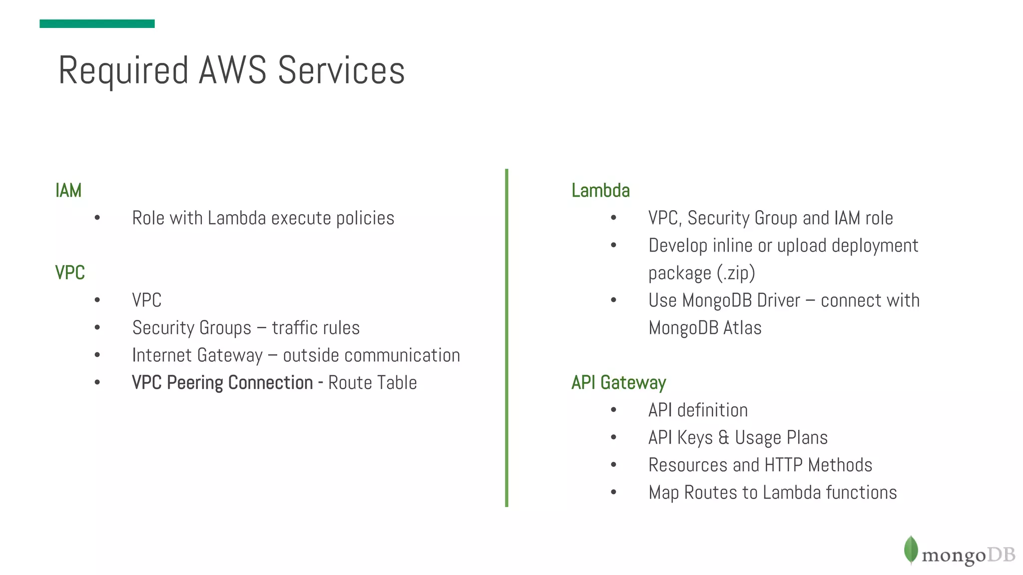 IAM • Role with Lambda execute policies VPC • VPC • Security Groups – traffic rules • Internet Gateway – outside communication • VPC Peering Connection - Route Table Required AWS Services Lambda • VPC, Security Group and IAM role • Develop inline or upload deployment package (.zip) • Use MongoDB Driver – connect with MongoDB Atlas API Gateway • API definition • API Keys & Usage Plans • Resources and HTTP Methods • Map Routes to Lambda functions 