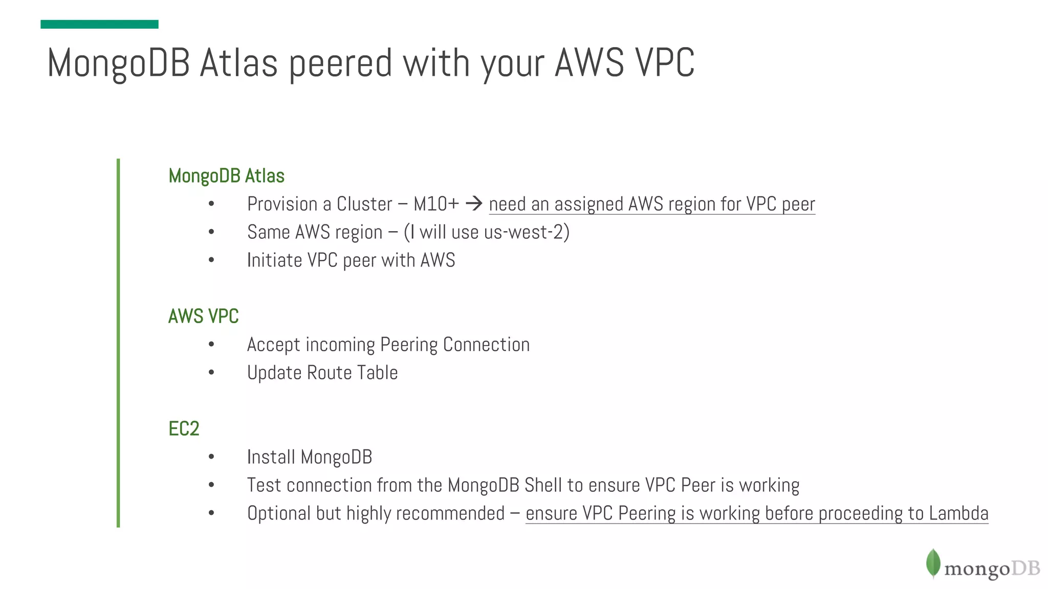 MongoDB Atlas • Provision a Cluster – M10+ à need an assigned AWS region for VPC peer • Same AWS region – (I will use us-west-2) • Initiate VPC peer with AWS AWS VPC • Accept incoming Peering Connection • Update Route Table EC2 • Install MongoDB • Test connection from the MongoDB Shell to ensure VPC Peer is working • Optional but highly recommended – ensure VPC Peering is working before proceeding to Lambda MongoDB Atlas peered with your AWS VPC 