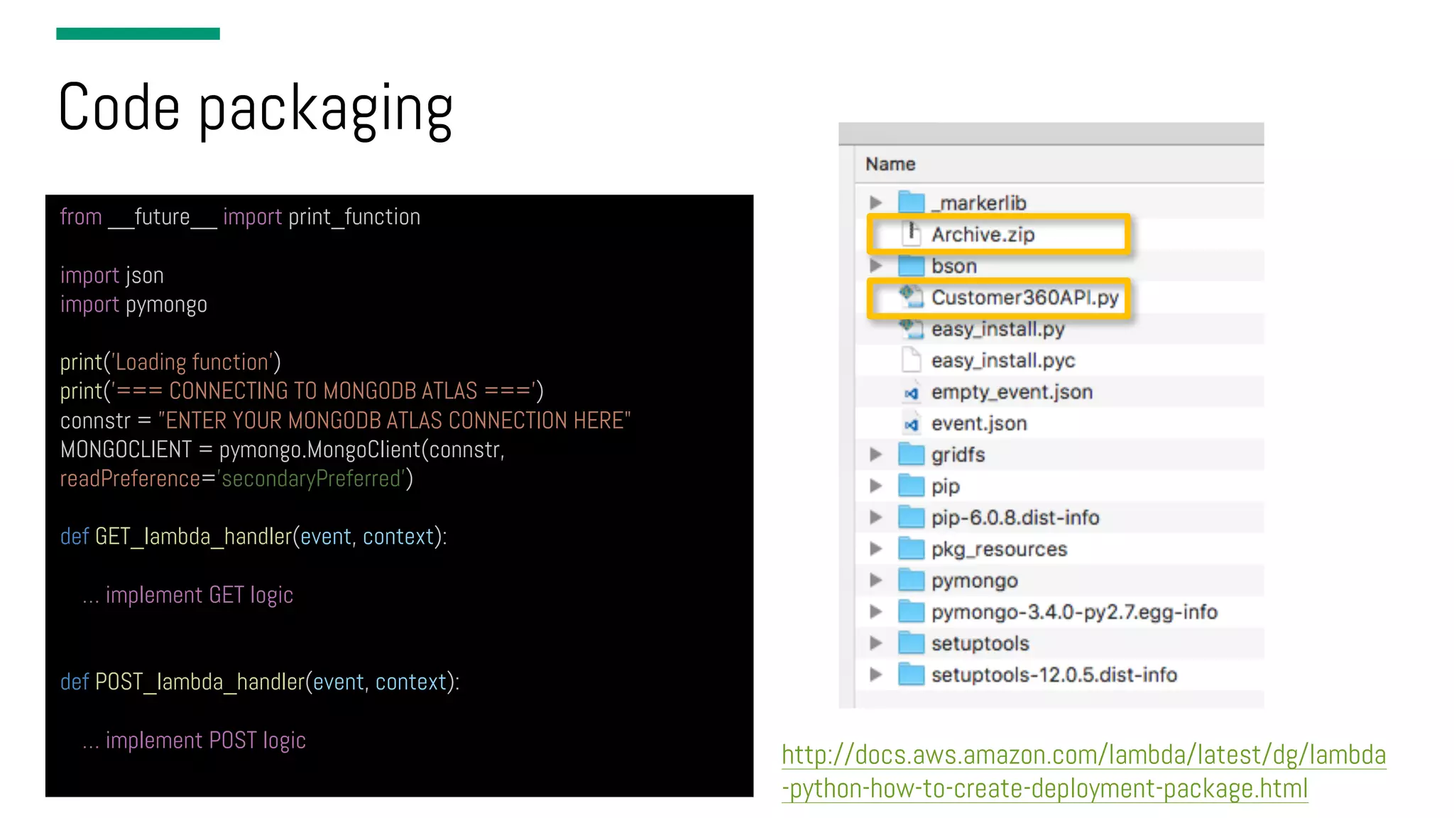 Code packaging from __future__ import print_function import json import pymongo print('Loading function') print(’=== CONNECTING TO MONGODB ATLAS ===') connstr = ”ENTER YOUR MONGODB ATLAS CONNECTION HERE" MONGOCLIENT = pymongo.MongoClient(connstr, readPreference=’secondaryPreferred’) def GET_lambda_handler(event, context): … implement GET logic def POST_lambda_handler(event, context): … implement POST logic http://docs.aws.amazon.com/lambda/latest/dg/lambda -python-how-to-create-deployment-package.html 