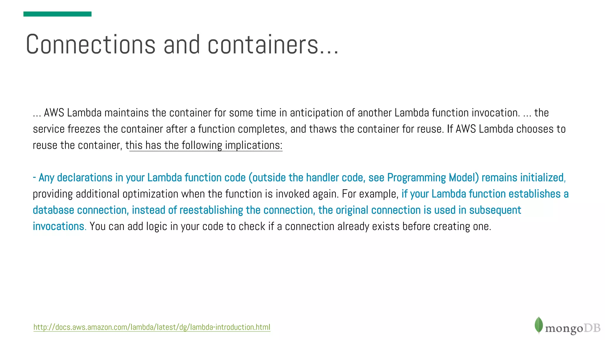 Connections and containers… http://docs.aws.amazon.com/lambda/latest/dg/lambda-introduction.html … AWS Lambda maintains the container for some time in anticipation of another Lambda function invocation. … the service freezes the container after a function completes, and thaws the container for reuse. If AWS Lambda chooses to reuse the container, this has the following implications: - Any declarations in your Lambda function code (outside the handler code, see Programming Model) remains initialized, providing additional optimization when the function is invoked again. For example, if your Lambda function establishes a database connection, instead of reestablishing the connection, the original connection is used in subsequent invocations. You can add logic in your code to check if a connection already exists before creating one. 