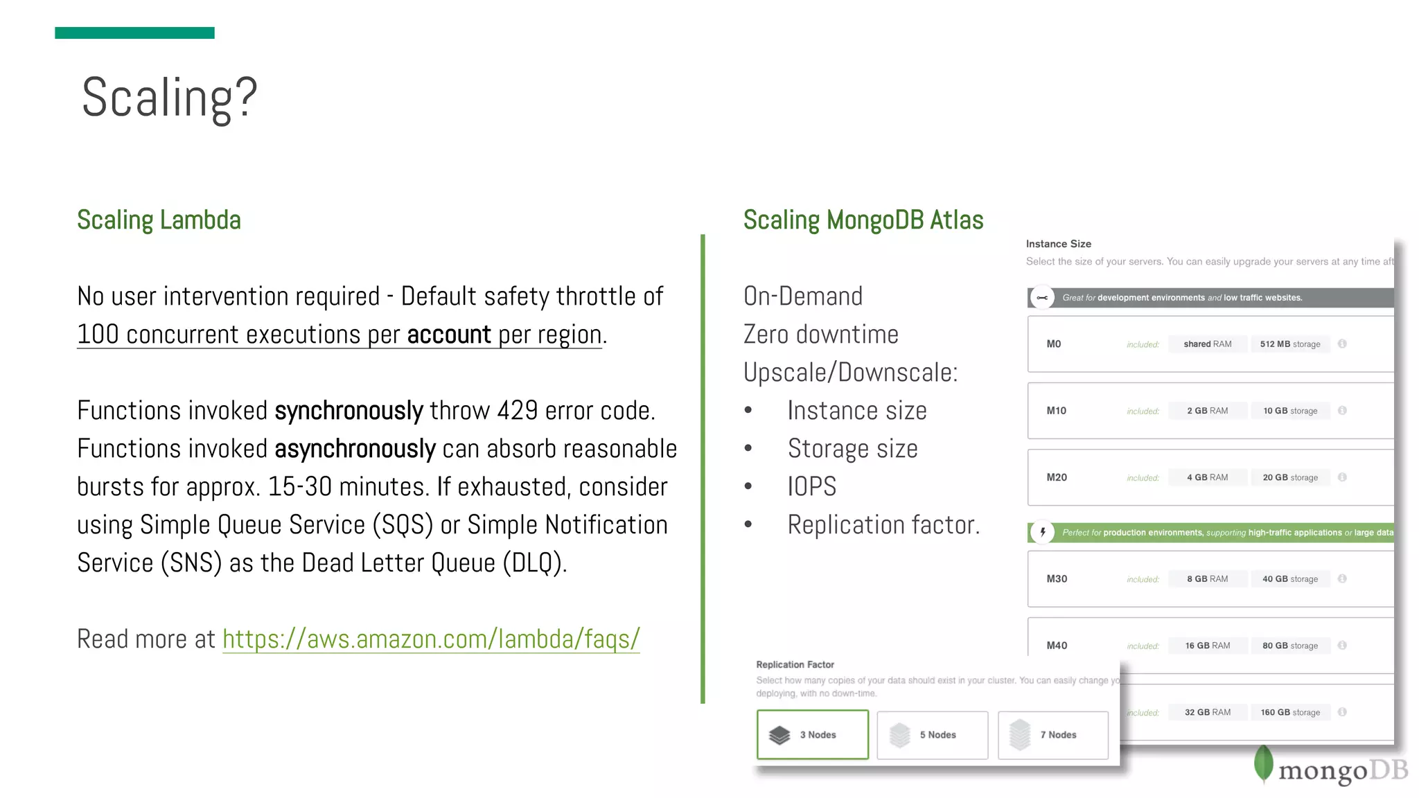 Scaling? Scaling Lambda No user intervention required - Default safety throttle of 100 concurrent executions per account per region. Functions invoked synchronously throw 429 error code. Functions invoked asynchronously can absorb reasonable bursts for approx. 15-30 minutes. If exhausted, consider using Simple Queue Service (SQS) or Simple Notification Service (SNS) as the Dead Letter Queue (DLQ). Read more at https://aws.amazon.com/lambda/faqs/ Scaling MongoDB Atlas On-Demand Zero downtime Upscale/Downscale: • Instance size • Storage size • IOPS • Replication factor. 