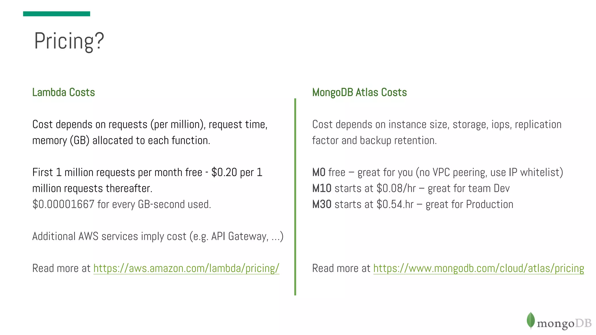 Pricing? Lambda Costs Cost depends on requests (per million), request time, memory (GB) allocated to each function. First 1 million requests per month free - $0.20 per 1 million requests thereafter. $0.00001667 for every GB-second used. Additional AWS services imply cost (e.g. API Gateway, …) Read more at https://aws.amazon.com/lambda/pricing/ MongoDB Atlas Costs Cost depends on instance size, storage, iops, replication factor and backup retention. M0 free – great for you (no VPC peering, use IP whitelist) M10 starts at $0.08/hr – great for team Dev M30 starts at $0.54.hr – great for Production Read more at https://www.mongodb.com/cloud/atlas/pricing 