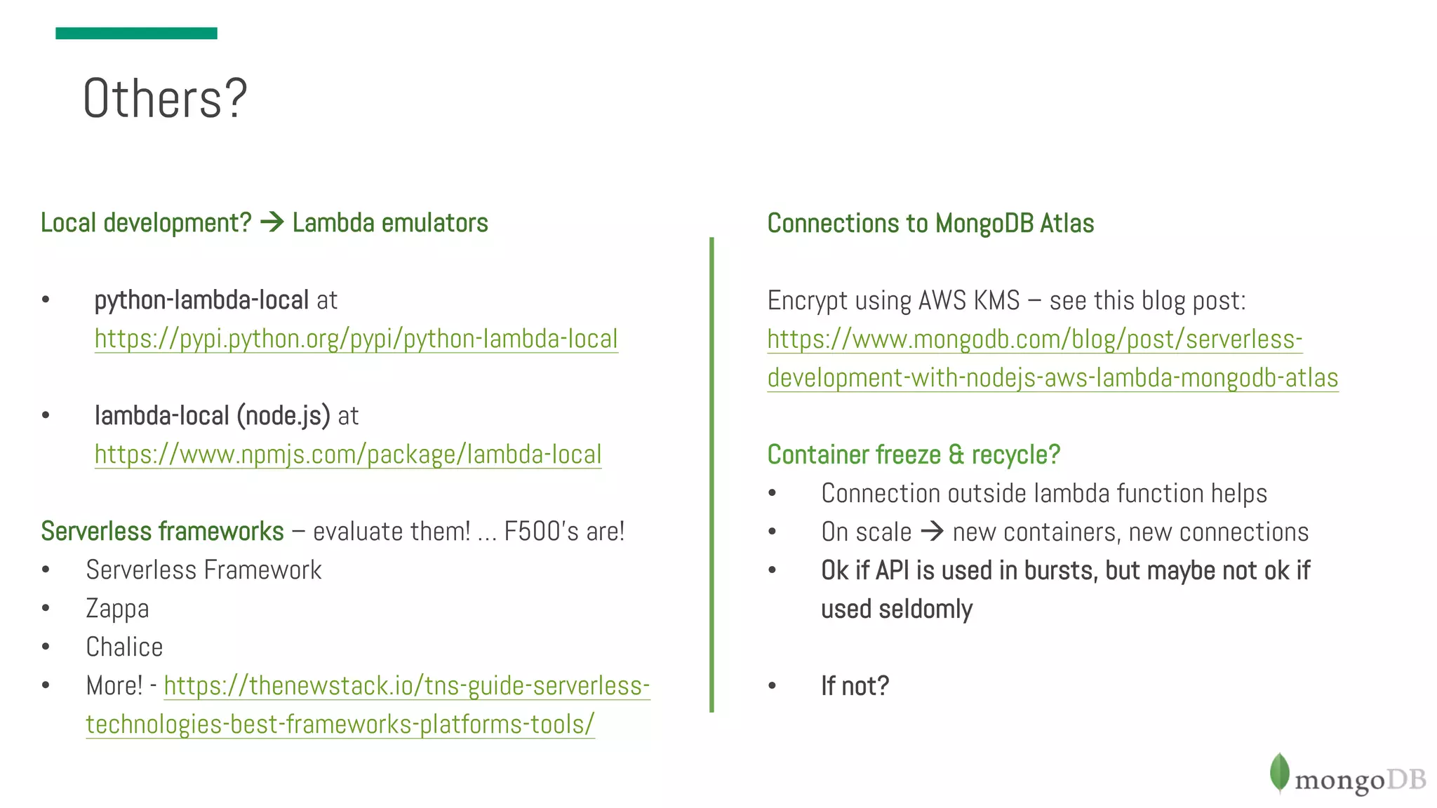 Connections to MongoDB Atlas Encrypt using AWS KMS – see this blog post: https://www.mongodb.com/blog/post/serverless- development-with-nodejs-aws-lambda-mongodb-atlas Container freeze & recycle? • Connection outside lambda function helps • On scale à new containers, new connections • Ok if API is used in bursts, but maybe not ok if used seldomly • If not? Others? Local development? à Lambda emulators • python-lambda-local at https://pypi.python.org/pypi/python-lambda-local • lambda-local (node.js) at https://www.npmjs.com/package/lambda-local Serverless frameworks – evaluate them! … F500’s are! • Serverless Framework • Zappa • Chalice • More! - https://thenewstack.io/tns-guide-serverless- technologies-best-frameworks-platforms-tools/ 