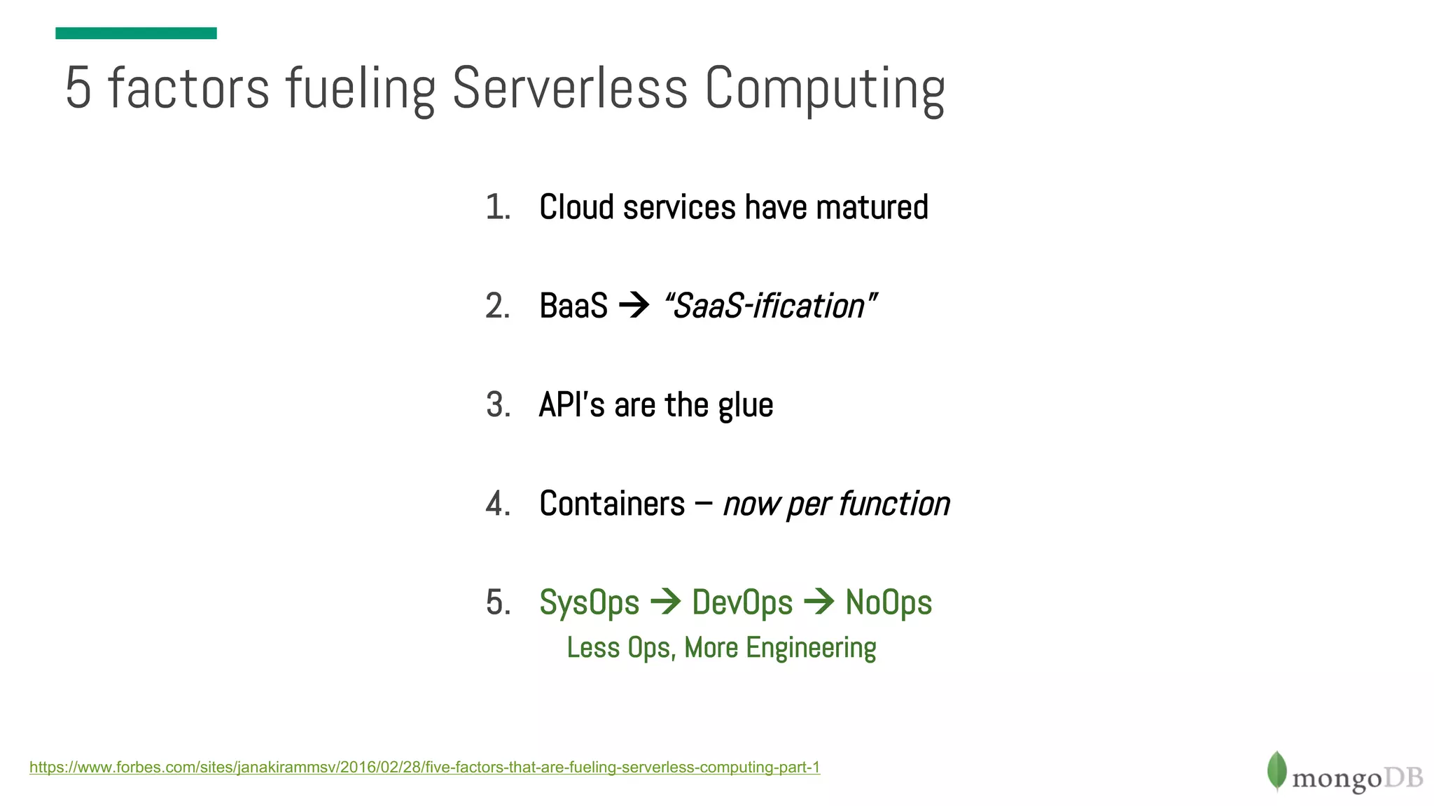 1. Cloud services have matured 2. BaaS à “SaaS-ification” 3. API’s are the glue 4. Containers – now per function 5. SysOps à DevOps à NoOps Less Ops, More Engineering 5 factors fueling Serverless Computing https://www.forbes.com/sites/janakirammsv/2016/02/28/five-factors-that-are-fueling-serverless-computing-part-1 