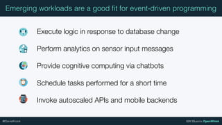 IBM Bluemix OpenWhisk@DanielKrook
Emerging workloads are a good ﬁt for event-driven programming
Execute logic in response to database change
Perform analytics on sensor input messages
Provide cognitive computing via chatbots
Schedule tasks performed for a short time
Invoke autoscaled APIs and mobile backends
 