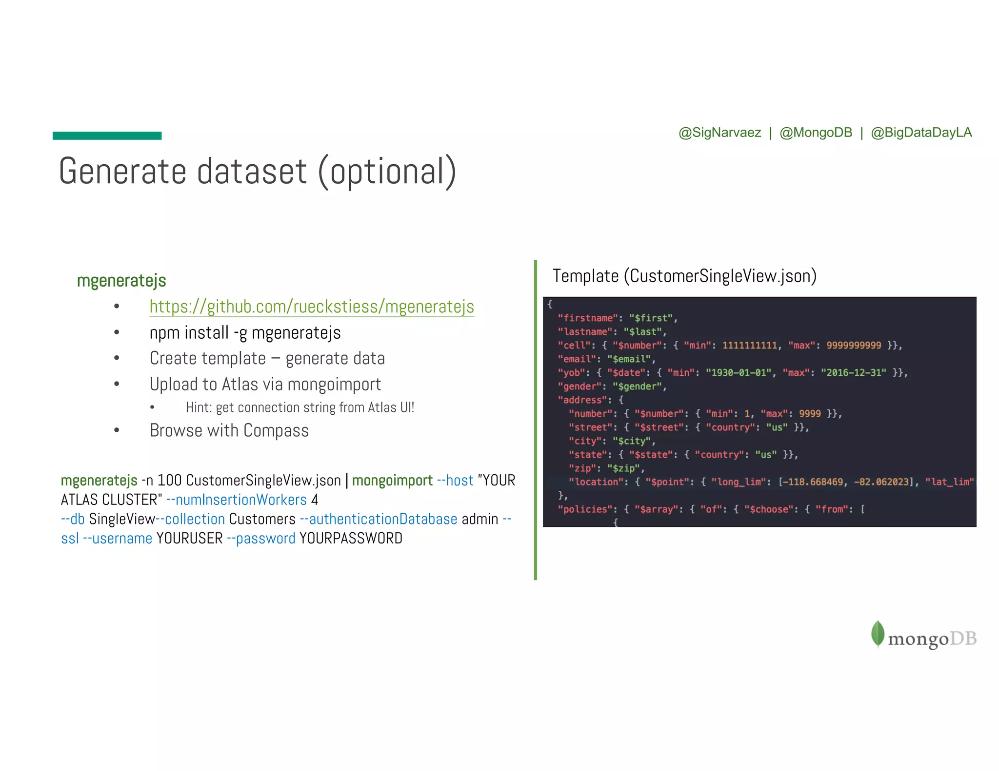 mgeneratejs • https://github.com/rueckstiess/mgeneratejs • npm install -g mgeneratejs • Create template – generate data • Upload to Atlas via mongoimport • Hint: get connection string from Atlas UI! • Browse with Compass Generate dataset (optional) Template (CustomerSingleView.json) mgeneratejs -n 100 CustomerSingleView.json | mongoimport --host ”YOUR ATLAS CLUSTER" --numInsertionWorkers 4 --db SingleView--collection Customers --authenticationDatabase admin -- ssl --username YOURUSER --password YOURPASSWORD @SigNarvaez | @MongoDB | @BigDataDayLA 