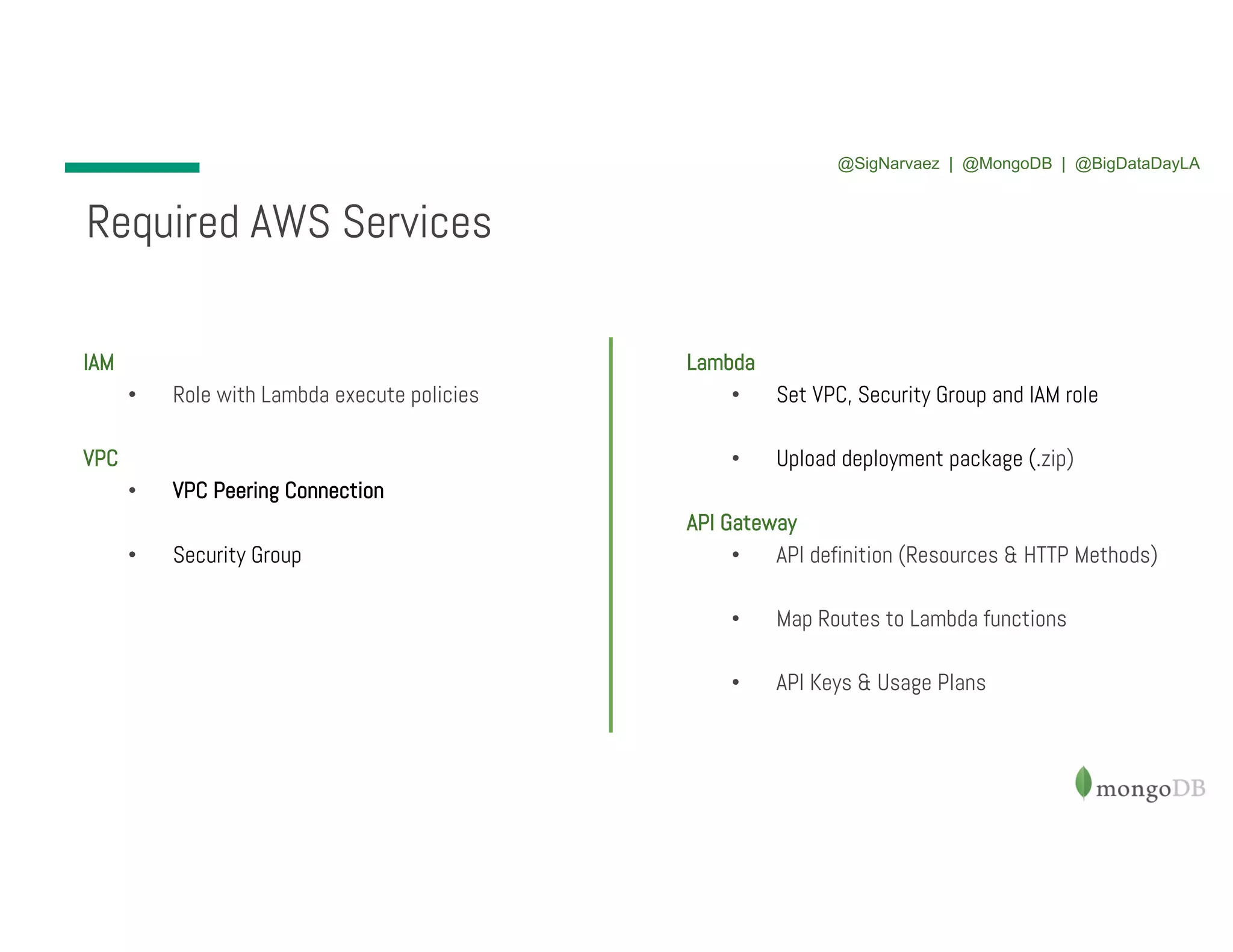 IAM • Role with Lambda execute policies VPC • VPC Peering Connection • Security Group Required AWS Services Lambda • Set VPC, Security Group and IAM role • Upload deployment package (.zip) API Gateway • API definition (Resources & HTTP Methods) • Map Routes to Lambda functions • API Keys & Usage Plans @SigNarvaez | @MongoDB | @BigDataDayLA 