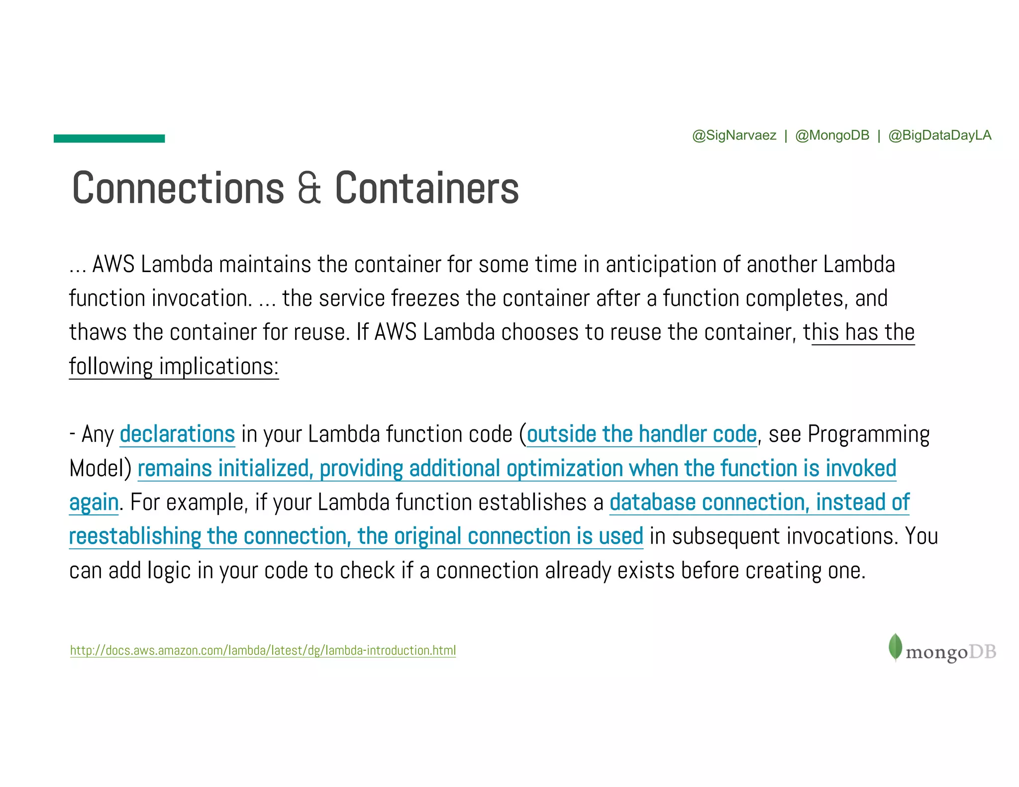 Connections & Containers http://docs.aws.amazon.com/lambda/latest/dg/lambda-introduction.html … AWS Lambda maintains the container for some time in anticipation of another Lambda function invocation. … the service freezes the container after a function completes, and thaws the container for reuse. If AWS Lambda chooses to reuse the container, this has the following implications: - Any declarations in your Lambda function code (outside the handler code, see Programming Model) remains initialized, providing additional optimization when the function is invoked again. For example, if your Lambda function establishes a database connection, instead of reestablishing the connection, the original connection is used in subsequent invocations. You can add logic in your code to check if a connection already exists before creating one. @SigNarvaez | @MongoDB | @BigDataDayLA 