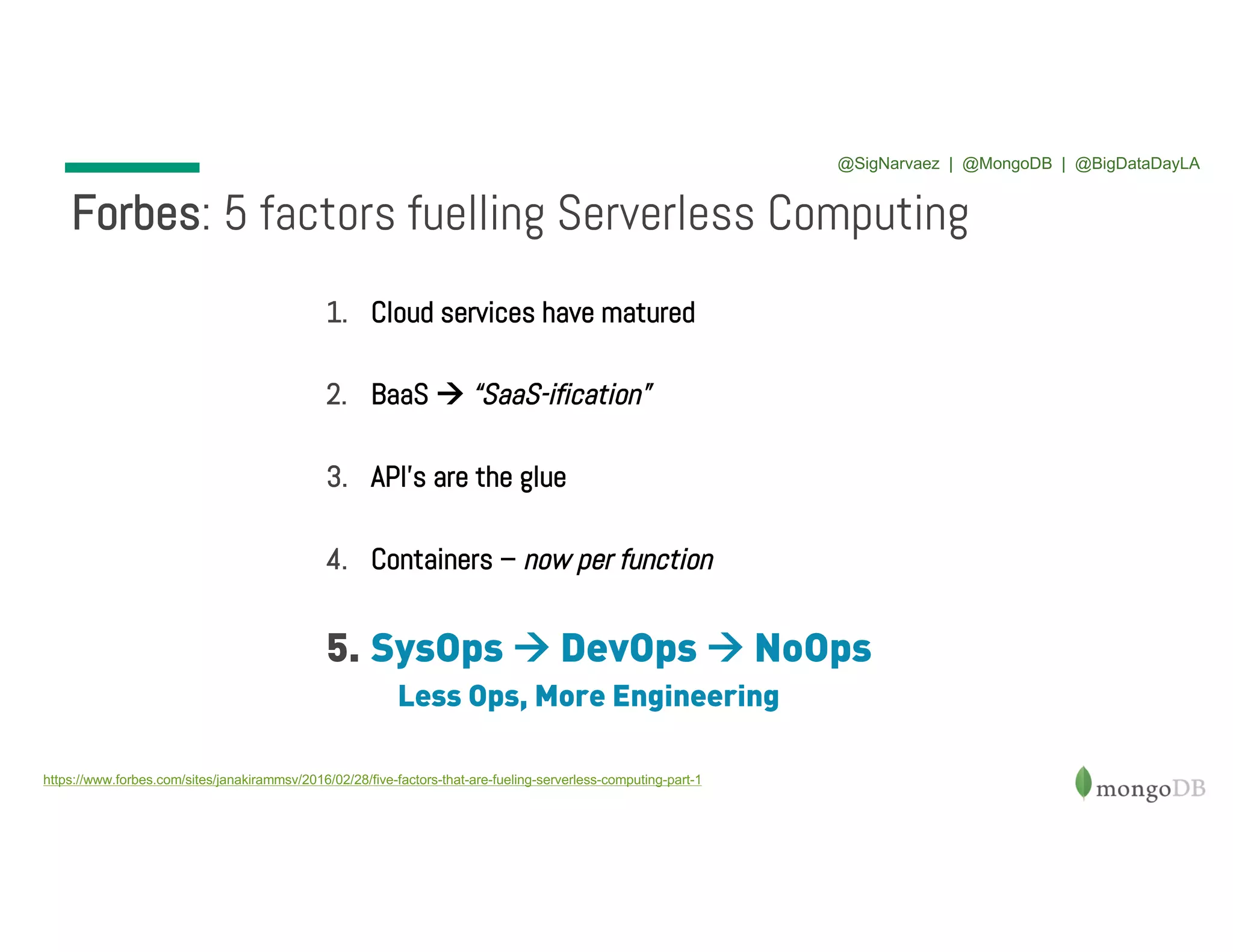 1. Cloud services have matured 2. BaaS à “SaaS-ification” 3. API’s are the glue 4. Containers – now per function 5. SysOps à DevOps à NoOps Less Ops, More Engineering Forbes: 5 factors fuelling Serverless Computing https://www.forbes.com/sites/janakirammsv/2016/02/28/five-factors-that-are-fueling-serverless-computing-part-1 @SigNarvaez | @MongoDB | @BigDataDayLA 