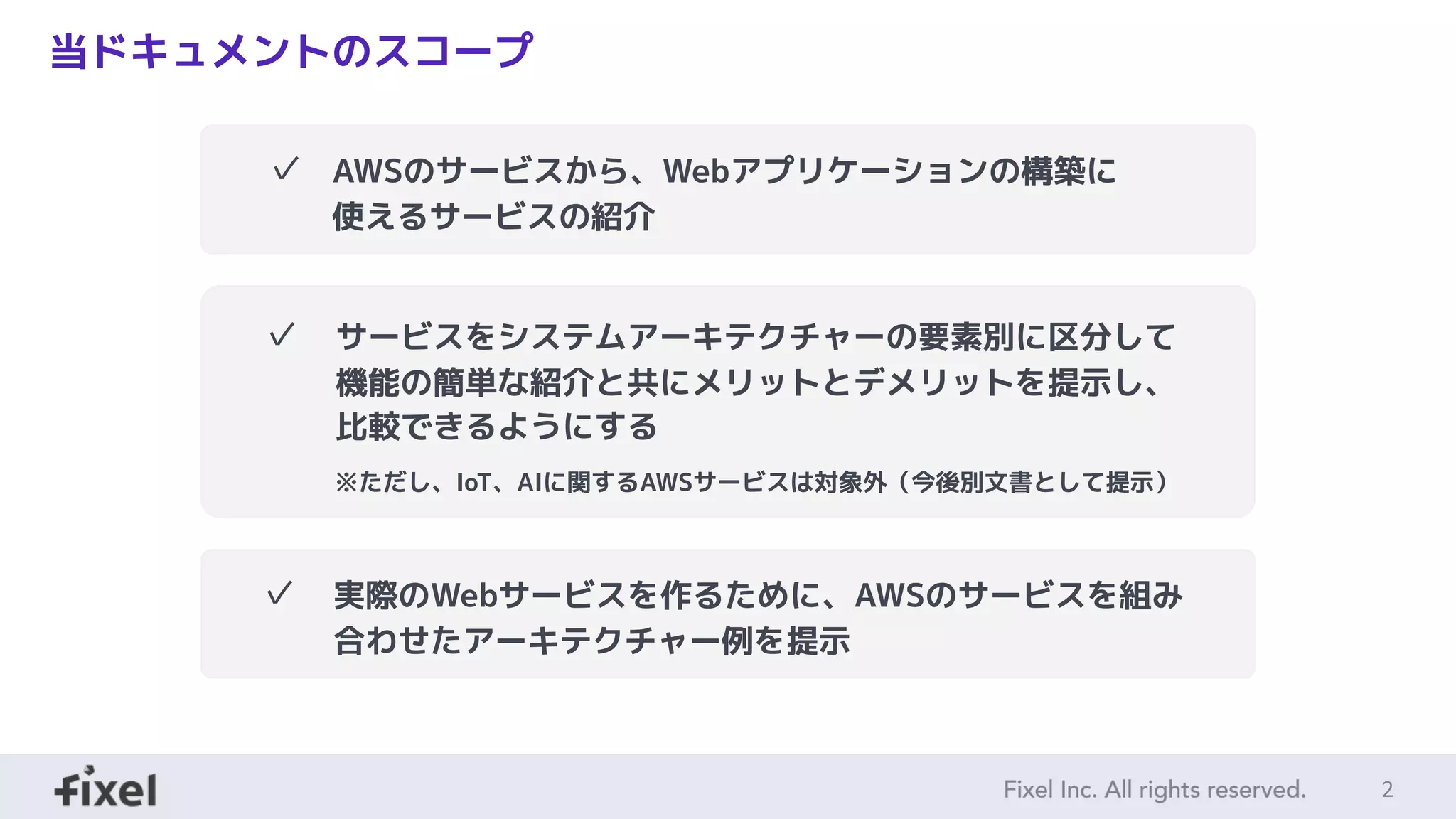 2
当ドキュメントのスコープ
✓ AWSのサービスから、Webアプリケーションの構築に使えるサービスの紹介
✓ サービスをシステムアーキテクチャーの要素別に区分して機能の簡単な紹介と共にメ
リットとデメリットを提示し、比較できるようにする
※ただし、IoT、AIに関するAWSサービスは対象外（今後別文書として提示）
✓ 実際のWebサービスを作るために、AWSのサービスを組み合わせたアーキテクチャー例
を提示
✓ AWSのサービスから、Webアプリケーションの構築に
使えるサービスの紹介
✓ サービスをシステムアーキテクチャーの要素別に区分して
機能の簡単な紹介と共にメリットとデメリットを提示し、
比較できるようにする
※ただし、IoT、AIに関するAWSサービスは対象外（今後別文書として提示）
✓ 実際のWebサービスを作るために、AWSのサービスを組み
合わせたアーキテクチャー例を提示
 