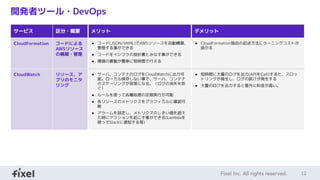 12
開発者ツール・DevOps
サービス 区分・概要 メリット デメリット
CloudFormation コードによる
AWSリソース
の構築・管理
● コード(JSON/YAML)でAWSリソースを自動構築、
管理する事ができる
● コードをインフラの設計書とみなす事ができる
● 環境の複製が簡単に短時間で行える
● CloudFormation独自の記述方法にラーニングコストが
掛かる
CloudWatch リソース、ア
プリのモニタ
リング
● サーバ、コンテナのログをCloudWatchに出力可
能。ローカル保存しない事で、サーバ、コンテナ
のスケーリングが容易になる。（ログの消失を防
ぐ）
● ルールを使って各種処理の定期実行が可能
● 各リソースのメトリクスをグラフィカルに確認可
能
● アラームを設定し、メトリクスのしきい値を超え
た時にアクションを起こす事ができる(Lambdaを
使ってSlackに通知する等)
● 短時間に大量のログを出力(APIをCall)すると、スロッ
トリングが発生し、ログの抜けが発生する
● 大量のログを出力すると意外に料金が高い。
 
