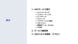 目次
1. AWSサービス紹介
● ネットワーキング
● コンピューティング
● データベース
● ストレージ
● アプリケーション統合
● セキュリティ
● 開発者ツール・DevOps
● その他
2. サービス構成例
3. AWSにおける開発・デプロイ
 