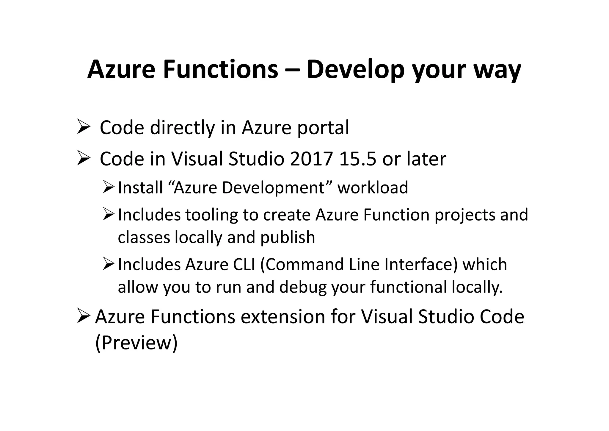 Azure Functions – Develop your way
 Code directly in Azure portal
 Code in Visual Studio 2017 15.5 or later
Install “Azure Development” workload
Includes tooling to create Azure Function projects andIncludes tooling to create Azure Function projects and
classes locally and publish
Includes Azure CLI (Command Line Interface) which
allow you to run and debug your functional locally.
Azure Functions extension for Visual Studio Code
(Preview)
 