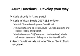 Azure Functions – Develop your way
 Code directly in Azure portal
 Code in Visual Studio 2017 15.5 or later
Install “Azure Development” workload
Includes tooling to create Azure Function projects andIncludes tooling to create Azure Function projects and
classes locally and publish
Includes Azure CLI (Command Line Interface) which
allow you to run and debug your functional locally.
Azure Functions extension for Visual Studio Code
(Preview)
 