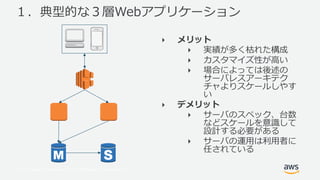© 2017, Amazon Web Services, Inc. or its Affiliates. All rights reserved.
１．典型的な３層Webアプリケーション
‣ メリット
‣ 実績が多く枯れた構成
‣ カスタマイズ性が⾼い
‣ 場合によっては後述の
サーバレスアーキテク
チャよりスケールしやす
い
‣ デメリット
‣ サーバのスペック、台数
などスケールを意識して
設計する必要がある
‣ サーバの運⽤は利⽤者に
任されている
 