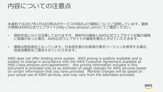 © 2017, Amazon Web Services, Inc. or its Affiliates. All rights reserved.
内容についての注意点
本資料では2017年1⽉24⽇時点のサービス内容および価格についてご説明しています。最新
の情報はAWS公式ウェブサイト(http://aws.amazon.com)にてご確認ください。
• 資料作成には⼗分注意しておりますが、資料内の価格とAWS公式ウェブサイト記載の価格
に相違があった場合、AWS公式ウェブサイトの価格を優先とさせていただきます。
• 価格は税抜表記となっています。⽇本居住者のお客様が東京リージョンを使⽤する場合、
別途消費税をご請求させていただきます。
AWS does not offer binding price quotes. AWS pricing is publicly available and is
subject to change in accordance with the AWS Customer Agreement available at
http://aws.amazon.com/agreement/. Any pricing information included in this
document is provided only as an estimate of usage charges for AWS services based
on certain information that you have provided. Monthly charges will be based on
your actual use of AWS services, and may vary from the estimates provided.
 