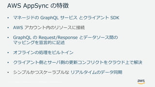 © 2017, Amazon Web Services, Inc. or its Affiliates. All rights reserved.
AWS AppSync の特徴
• マネージドの GraphQL サービス とクライアント SDK
• AWS アカウント内のリソースに接続
• GraphQL の Request/Response とデータソース間の
マッピングを宣⾔的に記述
• オフラインの処理をビルトイン
• クライアント側とサーバ側の更新コンフリクトをクラウド上で解決
• シンプルかつスケーラブルな リアルタイムのデータ同期
 