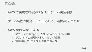 © 2017, Amazon Web Services, Inc. or its Affiliates. All rights reserved.
まとめ
• AWS で実現される多様な API サーバ実装⼿段
• ゲーム特性や開発チームに応じて、選択/組み合わせ
• AWS AppSync による
• マネージド GraphQL API Server & Client SDK
• リアルタイム処理/ストリーミング処理
• 宣⾔的なメンテナブル API ロジック
 