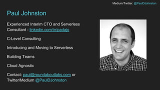 Medium/Twitter: @PaulDJohnston
Paul Johnston
Experienced Interim CTO and Serverless
Consultant - linkedin.com/in/padajo
C-Level Consulting
Introducing and Moving to Serverless
Building Teams
Cloud Agnostic
Contact: paul@roundaboutlabs.com or
Twitter/Medium @PaulDJohnston
 