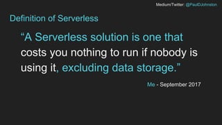 Medium/Twitter: @PaulDJohnston
Definition of Serverless
“A Serverless solution is one that
costs you nothing to run if nobody is
using it, excluding data storage.”
Me - September 2017
 