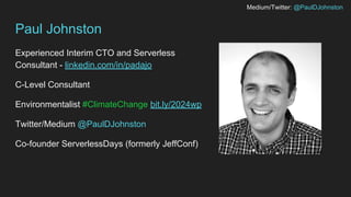 Medium/Twitter: @PaulDJohnston
Paul Johnston
Experienced Interim CTO and Serverless
Consultant - linkedin.com/in/padajo
C-Level Consultant
Environmentalist #ClimateChange bit.ly/2024wp
Twitter/Medium @PaulDJohnston
Co-founder ServerlessDays (formerly JeffConf)
 