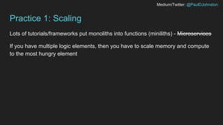 Medium/Twitter: @PaulDJohnston
Practice 1: Scaling
Lots of tutorials/frameworks put monoliths into functions (miniliths) - Microservices
If you have multiple logic elements, then you have to scale memory and compute
to the most hungry element
 