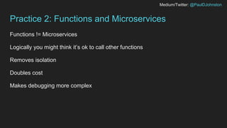 Medium/Twitter: @PaulDJohnston
Practice 2: Functions and Microservices
Functions != Microservices
Logically you might think it’s ok to call other functions
Removes isolation
Doubles cost
Makes debugging more complex
 