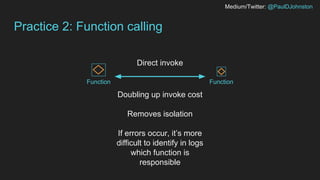 Medium/Twitter: @PaulDJohnston
Practice 2: Function calling
FunctionFunction
Direct invoke
Doubling up invoke cost
Removes isolation
If errors occur, it’s more
difficult to identify in logs
which function is
responsible
 