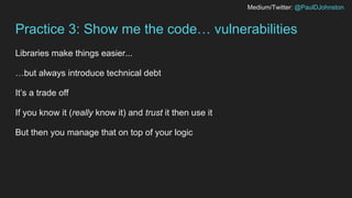 Medium/Twitter: @PaulDJohnston
Practice 3: Show me the code… vulnerabilities
Libraries make things easier...
…but always introduce technical debt
It’s a trade off
If you know it (really know it) and trust it then use it
But then you manage that on top of your logic
 