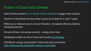 Medium/Twitter: @PaulDJohnston
Future of Cloud and Climate
Data Centres at least 2% of Global Carbon Emissions (bigger than aviation)
Growth of Cloud/Data Centres likely to grow by at least 5x in next 7 years
Efficiency is irrelevant due to Jevons Paradox - increased efficiency leads to
increased demand
Not just climate, but energy security - energy price rises
Whitepaper written by Anne Currie and myself bit.ly/2024wp
And Bitcoin energy consumption? About the same as Austria
https://digiconomist.net/bitcoin-energy-consumption
 