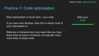 Medium/Twitter: @PaulDJohnston
Practice 3: Code optimisation
Start your
code
Most optimisation is found here - your code
If you have zero libraries, then this is where most of
your optimisation is
Reliance on libraries here may seem like you have
fewer lines of code in functions, but actually many
more lines of actual code
 