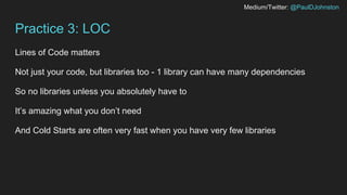 Medium/Twitter: @PaulDJohnston
Practice 3: LOC
Lines of Code matters
Not just your code, but libraries too - 1 library can have many dependencies
So no libraries unless you absolutely have to
It’s amazing what you don’t need
And Cold Starts are often very fast when you have very few libraries
 
