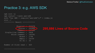 Medium/Twitter: @PaulDJohnston
Practice 3: e.g. AWS SDK
npm init -y
npm install --save aws-sdk
echo "var AWS = require('aws-sdk');" > index.js
sloc ./
---------- Result ------------
Physical : 503378
Source : 295886
Comment : 197692
Single-line comment : 5458
Block comment : 192281
Mixed : 1794
Empty : 16109
To Do : 33
Number of files read : 620
------------------------------
295,886 Lines of Source Code
 