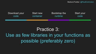 Medium/Twitter: @PaulDJohnston
Practice 3:
Use as few libraries in your functions as
possible (preferably zero)
Start new
container
Bootstrap the
runtime
Start your
code
Download your
code
 
